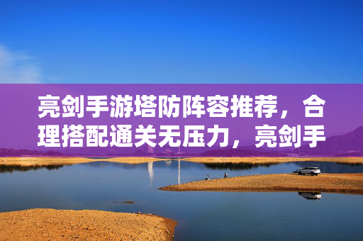 亮剑手游塔防阵容推荐,合理搭配通关无压力,亮剑手游塔防阵容推荐,合理搭配通关无压力