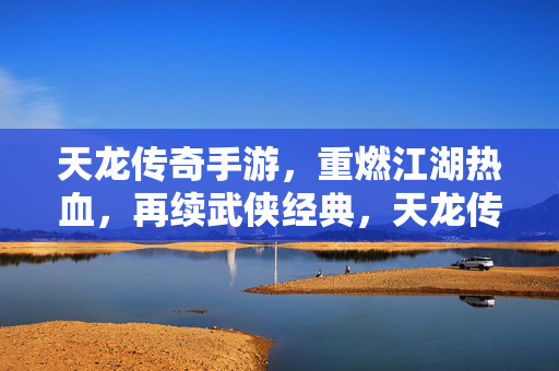 天龙传奇手游,重燃江湖热血,再续武侠经典,天龙传奇手游,重燃江湖热血,再续武侠经典