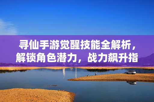 寻仙手游觉醒技能全解析,解锁角色潜力,战力飙升指南