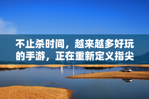 不止杀时间,越来越多好玩的手游,正在重新定义指尖娱乐,重新定义指尖娱乐,好玩手游不止杀时间