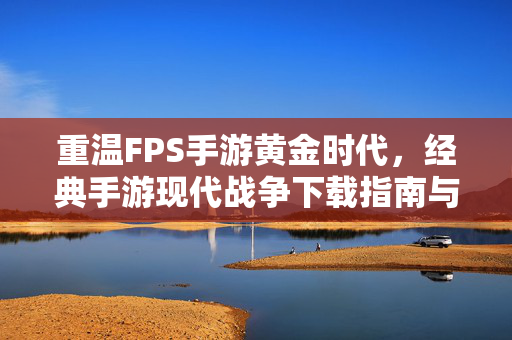 重温FPS手游黄金时代，经典手游现代战争下载指南与回顾，重温FPS手游黄金时代，现代战争下载指南与经典回顾