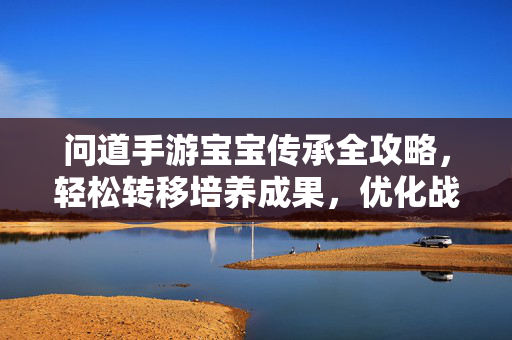 问道手游宝宝传承全攻略，轻松转移培养成果，优化战力不浪费，问道手游宝宝传承全攻略，轻松转移培养成果，优化战力不浪费