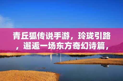 青丘狐传说手游，玲珑引路，邂逅一场东方奇幻诗篇，青丘狐传说，玲珑引路，邂逅东方奇幻诗篇