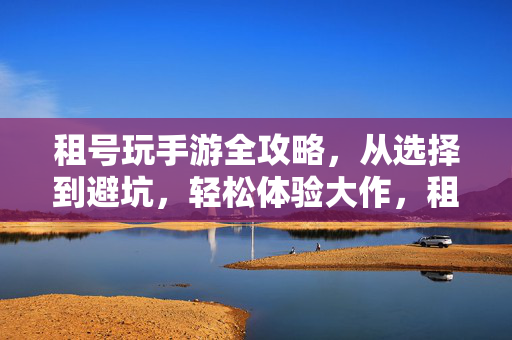 租号玩手游全攻略，从选择到避坑，轻松体验大作，租号玩手游全攻略，从选择避坑到畅玩大作