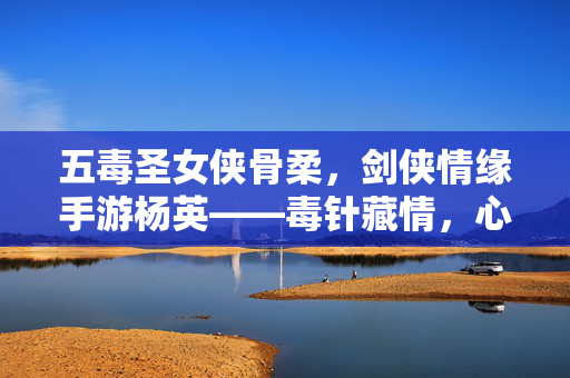 五毒圣女侠骨柔,剑侠情缘手游杨英——毒针藏情,心系苍生,五毒圣女杨英,毒针藏情侠骨柔,心系苍生