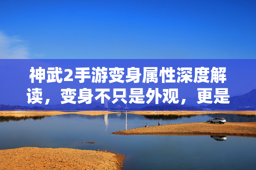 神武2手游变身属性深度解读，变身不只是外观，更是战力密码，神武2手游变身属性，不止外观，更是战力密码