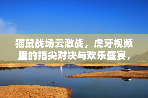 猫鼠战场云激战,虎牙视频里的指尖对决与欢乐盛宴,猫鼠战场云激战,虎牙指尖对决欢乐盛宴