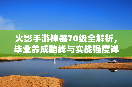 火影手游神器70级全解析，毕业养成路线与实战强度详解，火影手游神器70级全攻略，毕业养成与实战强度详解