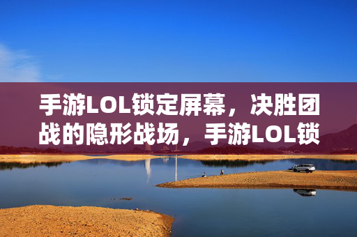 手游LOL锁定屏幕，决胜团战的隐形战场，手游LOL锁定屏幕，决胜团战的隐形战场