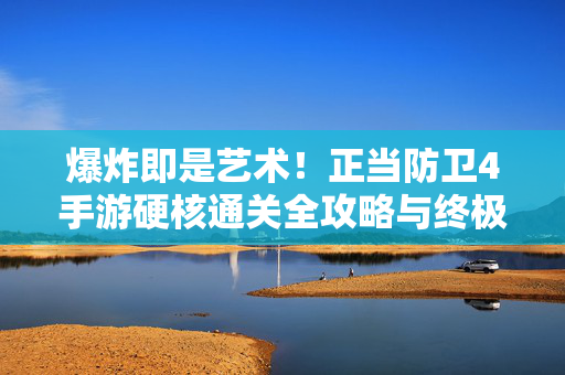 爆炸即是艺术！正当防卫4手游硬核通关全攻略与终极体验，爆炸即是艺术，正当防卫4手游硬核通关全攻略