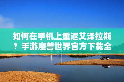 如何在手机上重返艾泽拉斯?手游魔兽世界官方下载全解析,手机重返艾泽拉斯,手游魔兽世界官方下载全解析