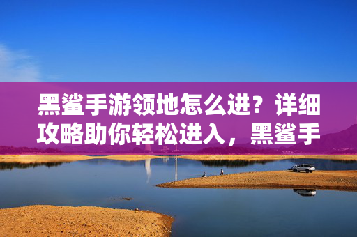 黑鲨手游领地怎么进?详细攻略助你轻松进入,黑鲨手游领地怎么进?详细攻略助你轻松进入