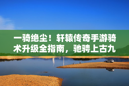一骑绝尘！轩辕传奇手游骑术升级全指南，驰骋上古九州，轩辕传奇手游骑术升级全指南，一骑绝尘驰骋上古九州