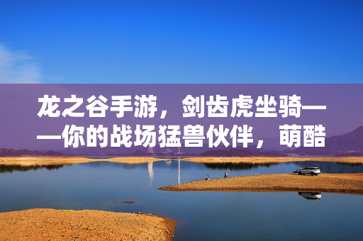 龙之谷手游，剑齿虎坐骑——你的战场猛兽伙伴，萌酷兼备横扫阿拉德，龙之谷手游，萌酷兼备剑齿虎坐骑，战场猛兽横扫阿拉德