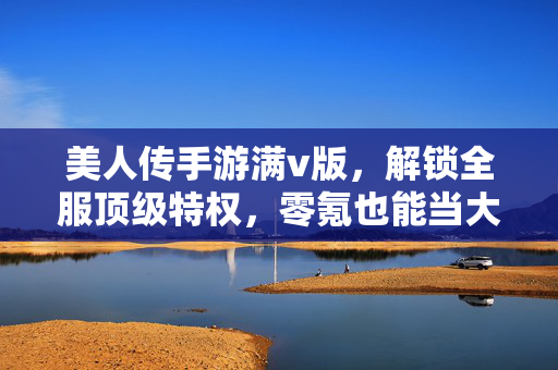 美人传手游满v版,解锁全服顶级特权,零氪也能当大佬,美人传满v版,零氪解锁全服顶级特权,逆袭成大佬
