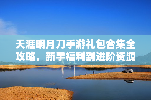 天涯明月刀手游礼包合集全攻略,新手福利到进阶资源一网打尽,天涯明月刀手游礼包合集全攻略,新手福利到进阶资源一网打尽
