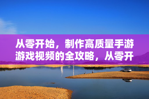 从零开始,制作高质量手游游戏视频的全攻略,从零开始,高质量手游游戏视频全攻略