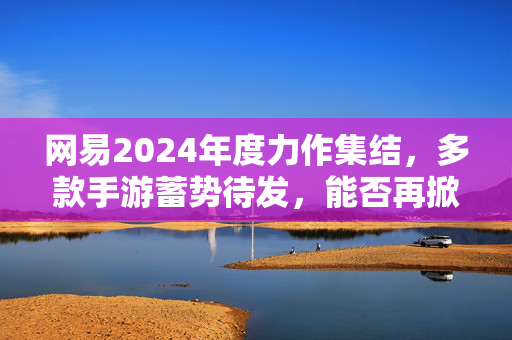 网易2024年度力作集结,多款手游蓄势待发,能否再掀行业浪潮?网易2024手游大作集结,蓄势再掀行业新风暴!