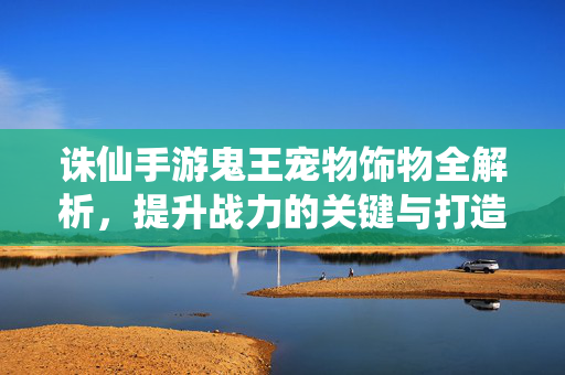 诛仙手游鬼王宠物饰物全解析,提升战力的关键与打造指南,诛仙手游鬼王宠物饰物战力提升全解析与打造指南