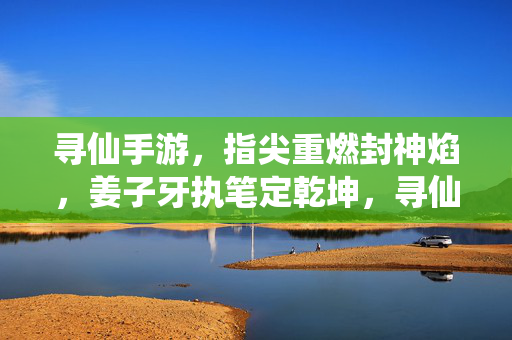 寻仙手游,指尖重燃封神焰,姜子牙执笔定乾坤,寻仙手游,姜子牙执笔定乾坤,指尖重燃封神焰