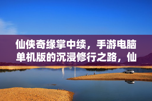 仙侠奇缘掌中续，手游电脑单机版的沉浸修行之路，仙侠奇缘掌中续，手游电脑单机版沉浸修行之路