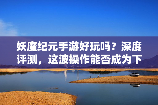 妖魔纪元手游好玩吗?深度评测,这波操作能否成为下一个爆款?妖魔纪元深度评测,这波硬核操作,能否成就下一个手游爆款?