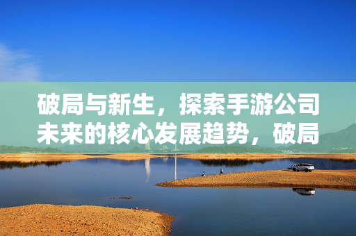 破局与新生,探索手游公司未来的核心发展趋势,破局与新生,洞悉手游公司未来核心发展趋势