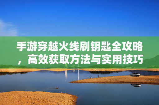 手游穿越火线刷钥匙全攻略,高效获取方法与实用技巧