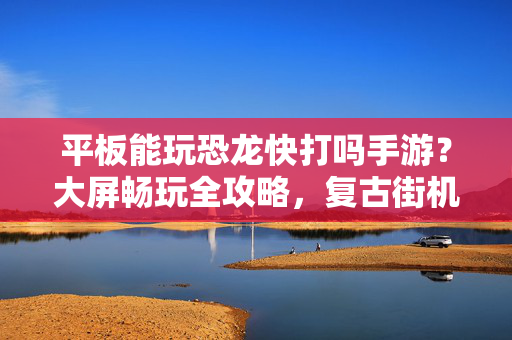 平板能玩恐龙快打吗手游？大屏畅玩全攻略，复古街机体验升级，平板恐龙快打手游，大屏畅玩全攻略，复古街机体验升级