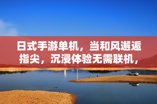 日式手游单机,当和风邂逅指尖,沉浸体验无需联机,日式单机,和风邂逅指尖,沉浸无需联机