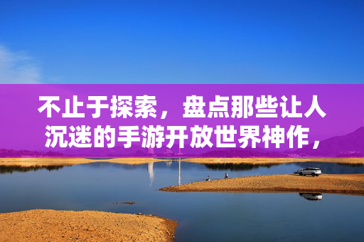 不止于探索,盘点那些让人沉迷的手游开放世界神作,手游开放世界神作,沉迷不止于探索