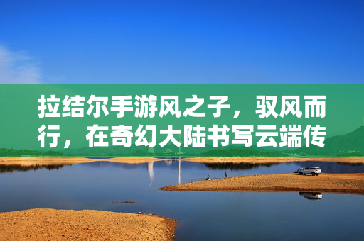 拉结尔手游风之子,驭风而行,在奇幻大陆书写云端传奇,拉结尔风之子,驭风翱翔,谱写奇幻大陆云端传奇