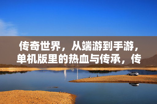 传奇世界，从端游到手游，单机版里的热血与传承，传奇世界跨时代演变，从端游、手游到单机版的热血传承
