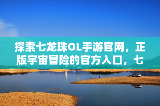 探索七龙珠OL手游官网，正版宇宙冒险的官方入口，七龙珠OL手游官网，正版宇宙冒险的官方入口