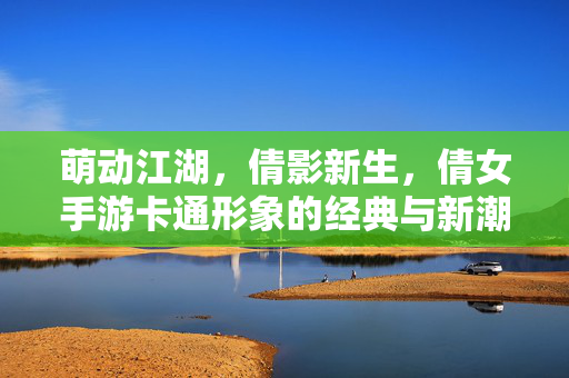 萌动江湖，倩影新生，倩女手游卡通形象的经典与新潮碰撞，萌动江湖倩影新潮，倩女手游卡通形象经典与新潮碰撞