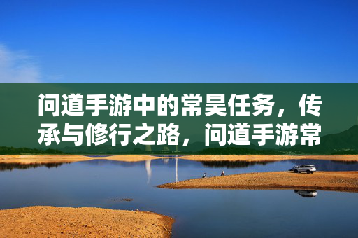 问道手游中的常昊任务，传承与修行之路，问道手游常昊任务，传承修行之路