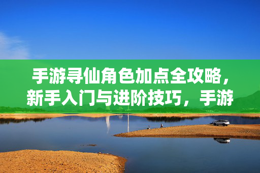 手游寻仙角色加点全攻略,新手入门与进阶技巧,手游寻仙角色加点全攻略,新手入门到进阶技巧