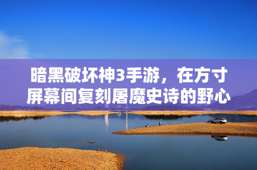 暗黑破坏神3手游，在方寸屏幕间复刻屠魔史诗的野心与挑战，方寸屏幕复刻屠魔史诗，暗黑破坏神3手游的野心与挑战