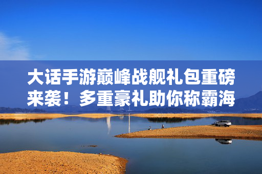 大话手游巅峰战舰礼包重磅来袭！多重豪礼助你称霸海域，解锁舰船新皮肤！大话手游巅峰战舰礼包重磅来袭，多重豪礼助你称霸海域，解锁舰船新皮肤