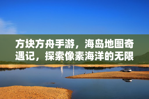 方块方舟手游，海岛地图奇遇记，探索像素海洋的无限可能，方块方舟，海岛奇遇·像素海洋无限可能