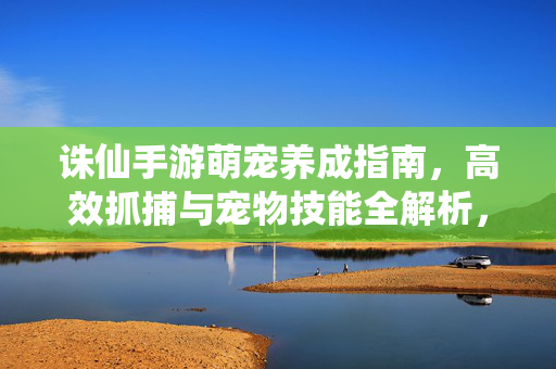 诛仙手游萌宠养成指南，高效抓捕与宠物技能全解析，诛仙手游萌宠养成，高效抓捕与技能全解析