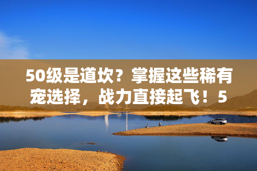 50级是道坎？掌握这些稀有宠选择，战力直接起飞！50级是坎？选对稀有宠，战力起飞！