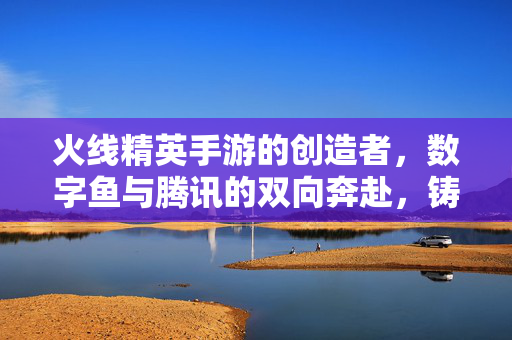 火线精英手游的创造者，数字鱼与腾讯的双向奔赴，铸就FPS手游经典，数字鱼与腾讯双向奔赴，共铸火线精英FPS手游经典