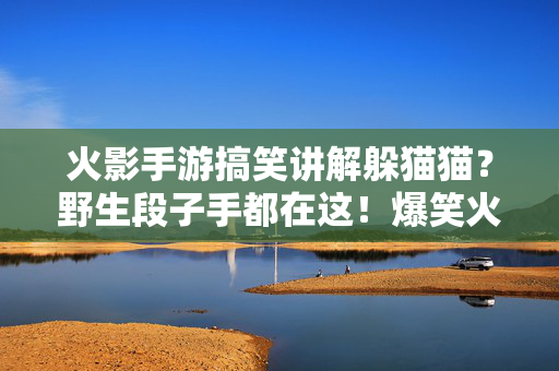 火影手游搞笑讲解躲猫猫?野生段子手都在这!爆笑火影手游躲猫猫,野生段子手疯狂整活!