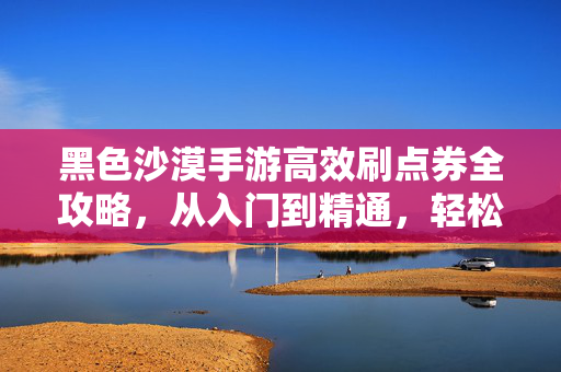 黑色沙漠手游高效刷点券全攻略，从入门到精通，轻松获取稀有资源！黑色沙漠手游高效刷点券全攻略，从入门到精通，轻松获取稀有资源