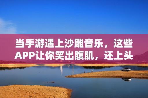 当手游遇上沙雕音乐，这些APP让你笑出腹肌，还上头！手游遇沙雕音乐，APP让你笑出腹肌还上头！