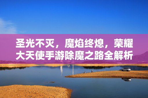 圣光不灭，魔焰终熄，荣耀大天使手游除魔之路全解析，荣耀大天使除魔之路全解析，圣光不灭，魔焰终熄