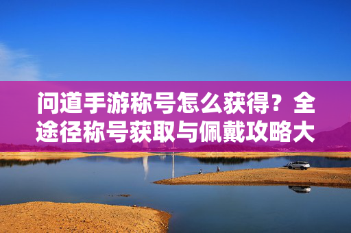 问道手游称号怎么获得？全途径称号获取与佩戴攻略大全，问道手游称号获取与佩戴全攻略