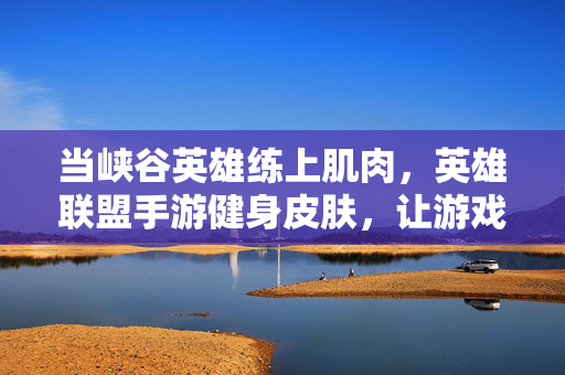 当峡谷英雄练上肌肉，英雄联盟手游健身皮肤，让游戏与现实一起燃起来！峡谷英雄肌肉上线！英雄联盟手游健身皮肤点燃游戏现实热血