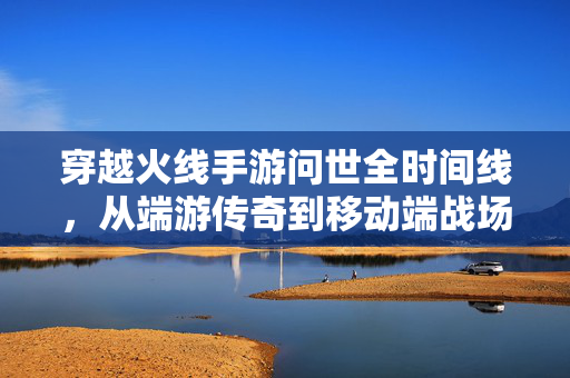 穿越火线手游问世全时间线，从端游传奇到移动端战场，你守候了多久？穿越火线，从端游传奇到移动战场，你守候了多久？